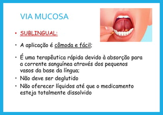 VIA MUCOSA
• SUBLINGUAL:
• A aplicação é cômoda e fácil;
• É uma terapêutica rápida devido à absorção para
a corrente sanguínea através dos pequenos
vasos da base da língua;
• Não deve ser deglutido
• Não oferecer líquidos até que o medicamento
esteja totalmente dissolvido
 