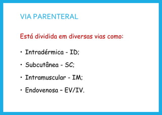 VIA PARENTERAL
Está dividida em diversas vias como:
• Intradérmica - ID;
• Subcutânea - SC;
• Intramuscular - IM;
• Endovenosa – EV/IV.
 