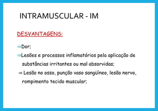 INTRAMUSCULAR - IM
DESVANTAGENS:
⇒Dor;
⇒Lesões e processos inflamatórios pela aplicação de
substâncias irritantes ou mal absorvidas;
⇒ Lesão no osso, punção vaso sangüíneo, lesão nervo,
rompimento tecido muscular;
 