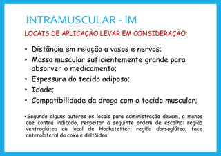INTRAMUSCULAR - IM
LOCAIS DE APLICAÇÃO LEVAR EM CONSIDERAÇÃO:
• Distância em relação a vasos e nervos;
• Massa muscular suficientemente grande para
absorver o medicamento;
• Espessura do tecido adiposo;
• Idade;
• Compatibilidade da droga com o tecido muscular;
• Segundo alguns autores os locais para administração devem, a menos
que contra indicado, respeitar a seguinte ordem de escolha: região
ventroglútea ou local de Hochstetter, região dorsoglútea, face
anterolateral da coxa e deltóidea.
 