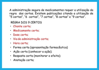A administração segura de medicamentos requer a utilização da
regra dos certos. Existem publicações citando a utilização de
“5 certos”, “6 certos”, “7 certos”, “8 certos” e “9 certos”.
REGRA DOS 9 CERTOS
• Cliente certo;
• Medicamento certo;
• Dose certa;
• Via de administração certa;
• Hora certa;
• Forma certa (apresentação farmacêutica)
• Ação certa (conhecer a ação);
• Resposta certa (monitorar o efeito);
• Anotação certa;
 