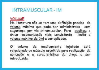 INTRAMUSCULAR - IM
VOLUME
Na literatura não se tem uma definição precisa do
volume máximo que pode ser administrado com
segurança por via intramuscular. Para adultos, a
única recomendação mais consistente limita a
volume máximo de 5ml a ser aplicado.
O volume de medicamento injetado está
relacionado ao músculo escolhido para realização da
aplicação e a característica da droga a ser
introduzida.
 