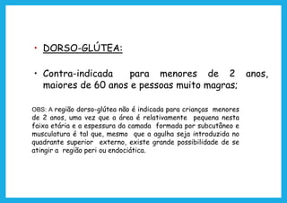 • DORSO-GLÚTEA:
• Contra-indicada para menores de 2 anos,
maiores de 60 anos e pessoas muito magras;
OBS: A região dorso-glútea não é indicada para crianças menores
de 2 anos, uma vez que a área é relativamente pequena nesta
faixa etária e a espessura da camada formada por subcutâneo e
musculatura é tal que, mesmo que a agulha seja introduzida no
quadrante superior externo, existe grande possibilidade de se
atingir a região peri ou endociática.
 