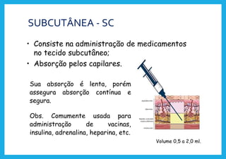 SUBCUTÂNEA - SC
• Consiste na administração de medicamentos
no tecido subcutâneo;
• Absorção pelos capilares.
Sua absorção é lenta, porém
assegura absorção contínua e
segura.
Obs. Comumente usada para
administração de vacinas,
insulina, adrenalina, heparina, etc.
Volume 0,5 a 2,0 ml.
 