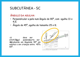 SUBCUTÂNEA - SC
ÂNGULO DA AGULHA:
• Perpendicular a pele num ângulo de 90º, com agulha 13 x
4,5;
• Ângulo de 45º, agulha de tamanho 25 x 8;
•A
agul
ha
deve ser
curta
(13x4,5), podendo ser
introduzida em ângulode 90º em
adultos e em crianças entre 45ºe
60º.
 