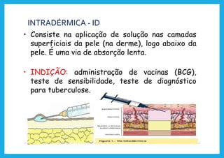 INTRADÉRMICA - ID
• Consiste na aplicação de solução nas camadas
superficiais da pele (na derme), logo abaixo da
pele. É uma via de absorção lenta.
• INDIÇÃO: administração de vacinas (BCG),
teste de sensibilidade, teste de diagnóstico
para tuberculose.
 