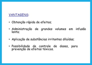 VANTAGENS:
• Obtenção rápida de efeitos;
• Administração de grandes volumes em infusão
lenta;
• Aplicação de substâncias irritantes diluídas;
• Possibilidade de controle de doses, para
prevenção de efeitos tóxicos.
 