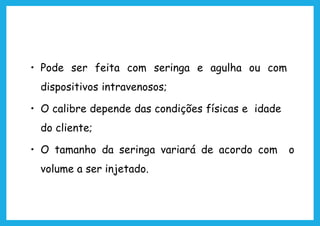 • Pode ser feita com seringa e agulha ou com
dispositivos intravenosos;
• O calibre depende das condições físicas e idade
do cliente;
• O tamanho da seringa variará de acordo com o
volume a ser injetado.
 