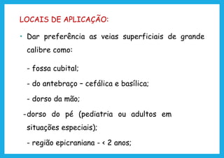 LOCAIS DE APLICAÇÃO:
• Dar preferência as veias superficiais de grande
calibre como:
- fossa cubital;
- do antebraço – cefálica e basílica;
- dorso da mão;
-dorso do pé (pediatria ou adultos em
situações especiais);
- região epicraniana - < 2 anos;
 
