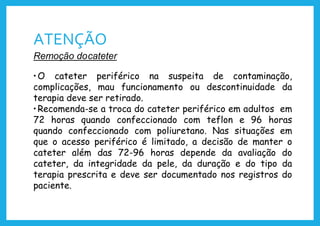 ATENÇÃO
Remoção docateter
•O cateter periférico na suspeita de contaminação,
complicações, mau funcionamento ou descontinuidade da
terapia deve ser retirado.
•Recomenda-se a troca do cateter periférico em adultos em
72 horas quando confeccionado com teflon e 96 horas
quando confeccionado com poliuretano. Nas situações em
que o acesso periférico é limitado, a decisão de manter o
cateter além das 72-96 horas depende da avaliação do
cateter, da integridade da pele, da duração e do tipo da
terapia prescrita e deve ser documentado nos registros do
paciente.
 