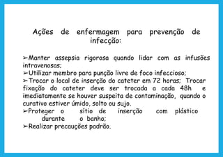 Ações de enfermagem para prevenção de
infecção:
➢Manter assepsia rigorosa quando lidar com as infusões
intravenosas;
➢Utilizar membro para punção livre de foco infeccioso;
➢Trocar o local de inserção do cateter em 72 horas; Trocar
fixação do cateter deve ser trocada a cada 48h e
imediatamente se houver suspeita de contaminação, quando o
curativo estiver úmido, solto ou sujo.
➢Proteger o sítio de inserção com plástico
durante o banho;
➢Realizar precauções padrão.
 