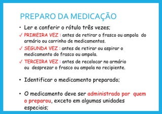 PREPARO DA MEDICAÇÃO
• Ler e conferir o rótulo três vezes;
✓ PRIMEIRA VEZ : antes de retirar o frasco ou ampola do
armário ou carrinho de medicamentos.
✓ SEGUNDA VEZ : antes de retirar ou aspirar o
medicamento do frasco ou ampola.
✓ TERCEIRA VEZ : antes de recolocar no armário
ou desprezar o frasco ou ampola no recipiente.
• Identificar o medicamento preparado;
• O medicamento deve ser administrado por quem
o preparou, exceto em algumas unidades
especiais;
 