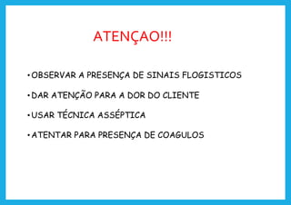 ATENÇAO!!!
•OBSERVAR A PRESENÇA DE SINAIS FLOGISTICOS
•DAR ATENÇÃO PARA A DOR DO CLIENTE
•USAR TÉCNICA ASSÉPTICA
•ATENTAR PARA PRESENÇA DE COAGULOS
 