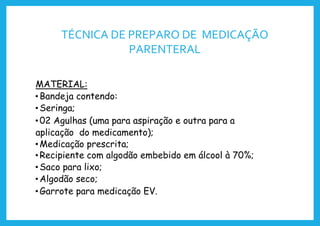 TÉCNICA DE PREPARO DE MEDICAÇÃO
PARENTERAL
MATERIAL:
• Bandeja contendo:
• Seringa;
• 02 Agulhas (uma para aspiração e outra para a
aplicação do medicamento);
• Medicação prescrita;
• Recipiente com algodão embebido em álcool à 70%;
• Saco para lixo;
• Algodão seco;
• Garrote para medicação EV.
 