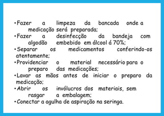•Fazer a limpeza da bancada onde a
medicação será preparada;
•Fazer a desinfecção da bandeja com
algodão embebido em álcool á 70%;
•Separar os medicamentos conferindo-os
atentamente;
•Providenciar o material necessário para o
preparo das medicações;
•Lavar as mãos antes de iniciar o preparo da
medicação;
•Abrir os invólucros dos materiais, sem
rasgar a embalagem;
•Conectar a agulha de aspiração na seringa.
 