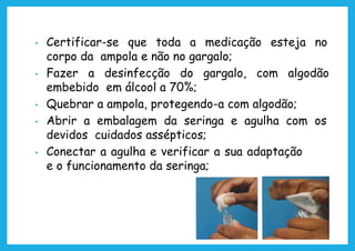 • Certificar-se que toda a medicação esteja no
corpo da ampola e não no gargalo;
• Fazer a desinfecção do gargalo, com algodão
embebido em álcool a 70%;
• Quebrar a ampola, protegendo-a com algodão;
• Abrir a embalagem da seringa e agulha com os
devidos cuidados assépticos;
• Conectar a agulha e verificar a sua adaptação
e o funcionamento da seringa;
 