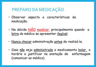 PREPARO DA MEDICAÇÃO
• Observar aspecto e características da
medicação;
• Na dúvida NÃO medicar, principalmente quando a
letra do médico se apresentar ilegível.
• Nunca checar administração antes de realizá-la.
• Caso não seja administrado o medicamento bolar o
horário e justificar na anotação de enfermagem
(comunicar ao médico).
 