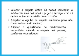 • Colocar a ampola entre os dedos indicador e
médio com uma das mãos e pegar a seringa com os
dedos indicador e médio da outra mão;
• Adaptar a agulha na ampola cuidando para não
tocar na borda da mesma;
• Aspirar a quantidade de medicamento
necessário, virando a ampola aos poucos,
conforme necessidade;
 
