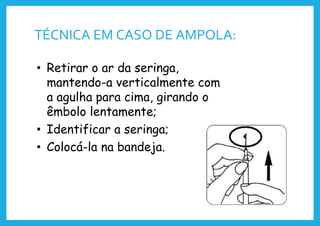 TÉCNICA EM CASO DE AMPOLA:
• Retirar o ar da seringa,
mantendo-a verticalmente com
a agulha para cima, girando o
êmbolo lentamente;
• Identificar a seringa;
• Colocá-la na bandeja.
 