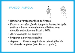 FRASCO- AMPOLA
• Retirar a tampa metálica do frasco;
• Fazer a desinfecção da tampa de borracha, após
retirar o lacre de alumínio ou plástico, com
algodão embebido em álcool a 70%.
• Abrir a ampola de diluente;
• Preparar a seringa e agulha;
• Aspirar o diluente seguindo as orientações da
técnica de ampolas (sem tocar a agulha);
 