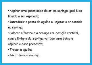 • Aspirar uma quantidade de ar na seringa igual à do
líquido a ser aspirado;
• Introduzir a ponta da agulha e injetar o ar contido
na seringa;
• Colocar o frasco e a seringa em posição vertical,
com o êmbolo da seringa voltado para baixo e
aspirar a dose prescrita;
• Trocar a agulha;
• Identificar a seringa.
 