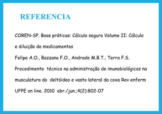 REFERENCIA
COREN-SP. Boas práticas: Cálculo seguro Volume II: Cálculo
e diluição de medicamentos
Felipe A.O., Bazzano F.O., Andrade M.B.T., Terra F.S.
Procedimento técnico na administração de imunobiológicos na
musculatura do deltóideo e vasto lateral da coxa Rev enferm
UFPE on line. 2010 abr./jun.;4(2):802-07
 