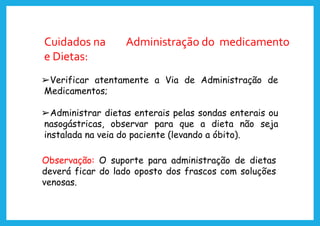 Cuidados na Administração do medicamento
e Dietas:
➢Verificar atentamente a Via de Administração de
Medicamentos;
➢Administrar dietas enterais pelas sondas enterais ou
nasogástricas, observar para que a dieta não seja
instalada na veia do paciente (levando a óbito).
Observação: O suporte para administração de dietas
deverá ficar do lado oposto dos frascos com soluções
venosas.
 