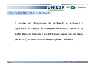 PLANEJAMENTO DA LOCALIZAÇÃO 
• O objetivo do planejamento de localização é posicionar a 
capacidade do sistema de operações de modo a minimizar os 
custos totais de produção e de distribuição: custos fixos de capital 
(ex: terreno) e custos variáveis de operação (ex: trabalho). 
TGA II Prof. Marcos Cruz – mdccruz01@gmail.com 
 
