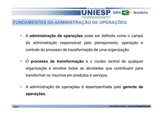 FUNDAMENTOS DA ADMINISTRAÇÃO DE OPERAÇÕES 
• A administração de operações pode ser definida como o campo 
da administração responsável pelo planejamento, operação e 
controle do processo de transformação de uma organização. 
• O processo de transformação é o núcleo central de qualquer 
organização e envolve todas as atividades que contribuem para 
transformar os insumos em produtos e serviços. 
• A administração de operações é desempenhada pelo gerente de 
operações. 
TGA II Prof. Marcos Cruz – mdccruz01@gmail.com 
 