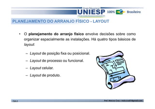 PLANEJAMENTO DO ARRANJO FÍSICO - LAYOUT 
• O planejamento do arranjo físico envolve decisões sobre como 
organizar espacialmente as instalações. Há quatro tipos básicos de 
layout: 
– Layout de posição fixa ou posicional. 
– Layout de processo ou funcional. 
– Layout celular. 
– Layout de produto. 
TGA II Prof. Marcos Cruz – mdccruz01@gmail.com 
 