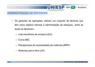 ADMINISTRAÇÃO DE ESTOQUES 
• Os gerentes de operações utilizam um conjunto de técnicas que 
têm como objetivo otimizar a administração de estoques., entre as 
quais se destacam: 
– Lote econômico de compra (LEC). 
– Curva ABC. 
– Planejamento de necessidades de materiais (MRP). 
– Sistemas just-in-time (JIT). 
TGA II Prof. Marcos Cruz – mdccruz01@gmail.com 
 