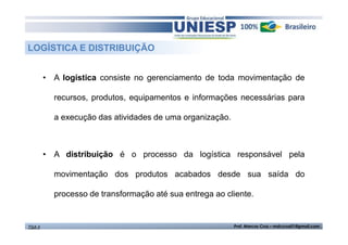 LOGÍSTICA E DISTRIBUIÇÃO 
• A logística consiste no gerenciamento de toda movimentação de 
recursos, produtos, equipamentos e informações necessárias para 
a execução das atividades de uma organização. 
• A distribuição é o processo da logística responsável pela 
movimentação dos produtos acabados desde sua saída do 
processo de transformação até sua entrega ao cliente. 
TGA II Prof. Marcos Cruz – mdccruz01@gmail.com 
 