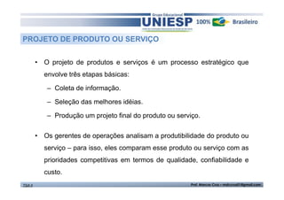 PROJETO DE PRODUTO OU SERVIÇO 
• O projeto de produtos e serviços é um processo estratégico que 
envolve três etapas básicas: 
– Coleta de informação. 
– Seleção das melhores idéias. 
– Produção um projeto final do produto ou serviço. 
• Os gerentes de operações analisam a produtibilidade do produto ou 
serviço – para isso, eles comparam esse produto ou serviço com as 
prioridades competitivas em termos de qualidade, confiabilidade e 
custo. 
TGA II Prof. Marcos Cruz – mdccruz01@gmail.com 
 