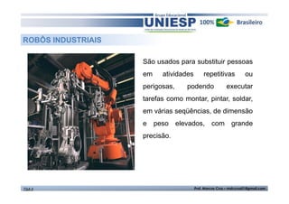 São usados para substituir pessoas 
em atividades repetitivas ou 
perigosas, podendo executar 
tarefas como montar, pintar, soldar, 
em várias seqüências, de dimensão 
e peso elevados, com grande 
precisão. 
ROBÔS INDUSTRIAIS 
TGA II Prof. Marcos Cruz – mdccruz01@gmail.com 
 
