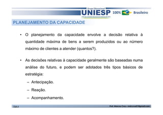 PLANEJAMENTO DA CAPACIDADE
• O planejamento da capacidade envolve a decisão relativa à
quantidade máxima de bens a serem produzidos ou ao número
máximo de clientes a atender (quantos?).
• As decisões relativas à capacidade geralmente são baseadas numa
análise do futuro, e podem ser adotados três tipos básicos de
estratégia:
– Antecipação.
– Reação.
– Acompanhamento.
TGA II

Prof. Marcos Cruz – mdccruz01@gmail.com

 