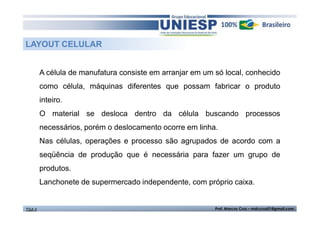 LAYOUT CELULAR
A célula de manufatura consiste em arranjar em um só local, conhecido
como célula, máquinas diferentes que possam fabricar o produto
inteiro.
O material se desloca dentro da célula buscando processos
necessários, porém o deslocamento ocorre em linha.
Nas células, operações e processo são agrupados de acordo com a
seqüência de produção que é necessária para fazer um grupo de
produtos.
Lanchonete de supermercado independente, com próprio caixa.

TGA II

Prof. Marcos Cruz – mdccruz01@gmail.com

 