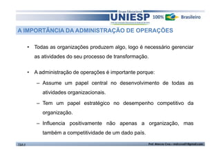 A IMPORTÂNCIA DA ADMINISTRAÇÃO DE OPERAÇÕES
• Todas as organizações produzem algo, logo é necessário gerenciar
as atividades do seu processo de transformação.
• A administração de operações é importante porque:
– Assume um papel central no desenvolvimento de todas as
atividades organizacionais.
– Tem um papel estratégico no desempenho competitivo da
organização.
– Influencia positivamente não apenas a organização, mas
também a competitividade de um dado país.
TGA II

Prof. Marcos Cruz – mdccruz01@gmail.com

 