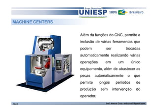 MACHINE CENTERS
Além da funções do CNC, permite a
inclusão de várias ferramentas que
podem

ser

trocadas

automaticamente realizando várias
operações

em

um

único

equipamento, além de abastecer as
pecas

automaticamente

permite
produção

o

que

longos

períodos

de

sem

intervenção

do

operador.
TGA II

Prof. Marcos Cruz – mdccruz01@gmail.com

 