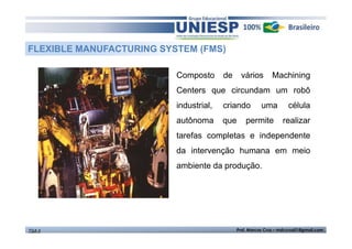 FLEXIBLE MANUFACTURING SYSTEM (FMS)
Composto

de

vários

Machining

Centers que circundam um robô
industrial,

criando

autônoma

que

uma

permite

célula
realizar

tarefas completas e independente
da intervenção humana em meio
ambiente da produção.

TGA II

Prof. Marcos Cruz – mdccruz01@gmail.com

 