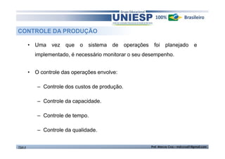 CONTROLE DA PRODUÇÃO 
• Uma vez que o sistema de operações foi planejado e 
implementado, é necessário monitorar o seu desempenho. 
• O controle das operações envolve: 
– Controle dos custos de produção. 
– Controle da capacidade. 
– Controle de tempo. 
– Controle da qualidade. 
TGA II Prof. Marcos Cruz – mdccruz01@gmail.com 
 