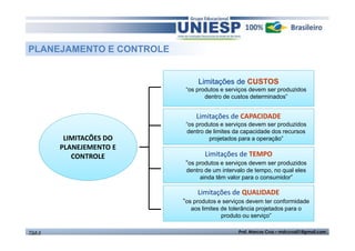 LIMITACÕES DO 
PLANEJEMENTO E 
CONTROLE 
Limitações de CUSTOS 
“os produtos e serviços devem ser produzidos 
dentro de custos determinados” 
Limitações de CAPACIDADE 
“os produtos e serviços devem ser produzidos 
dentro de limites da capacidade dos recursos 
projetados para a operação” 
Limitações de TEMPO 
“os produtos e serviços devem ser produzidos 
dentro de um intervalo de tempo, no qual eles 
ainda têm valor para o consumidor” 
Limitações de QUALIDADE 
“os produtos e serviços devem ter conformidade 
aos limites de tolerância projetados para o 
produto ou serviço” 
PLANEJAMENTO E CONTROLE 
TGA II Prof. Marcos Cruz – mdccruz01@gmail.com 
 