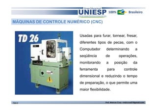 MÁQUINAS DE CONTROLE NUMÉRICO (CNC) 
Usadas para furar, tornear, fresar, 
diferentes tipos de pecas, com o 
Computador determinando a 
seqüência de operações, 
monitorando a posição da 
ferramenta para controle 
dimensional e reduzindo o tempo 
de preparação, o que permite uma 
maior flexibilidade. 
TGA II Prof. Marcos Cruz – mdccruz01@gmail.com 
 