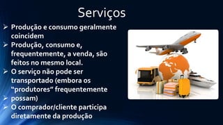 Serviços 
Produção e consumo geralmente coincidem 
Produção, consumo e, frequentemente, a venda, são feitos no mesmo local. 
O serviço não pode ser transportado (embora os “produtores” frequentemente 
possam) 
O comprador/cliente participa diretamente da produção  