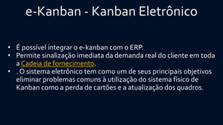 e-Kanban-KanbanEletrônico 
•É possível integrar o e-kanbancom o ERP. 
•Permite sinalização imediata da demanda real do cliente em toda aCadeia de fornecimento. 
•. O sistema eletrônico tem como um de seus principais objetivos eliminar problemas comuns à utilização do sistema físico de Kanbancomo a perda de cartões e a atualização dos quadros.  