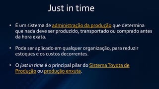 Just in time 
•É um sistema deadministração da produçãoque determina que nada deve ser produzido, transportado ou comprado antes da hora exata. 
•Pode ser aplicado em qualquer organização, para reduzir estoques e os custos decorrentes. 
•Ojustin timeé o principal pilar doSistema Toyota de Produçãoouprodução enxuta.  