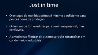 Just in time 
•Oestoque de matérias primas é mínimo e suficiente para poucas horas de produção. 
•Onúmero de fornecedores para o mínimo possível, mas confiáveis. 
•As modernas fábricas de automóveis são construídas em condomínios industriais.  