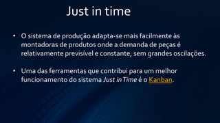 Just in time 
•O sistema de produção adapta-se mais facilmente às montadoras de produtos onde a demanda de peças é relativamente previsível e constante, sem grandes oscilações. 
•Uma das ferramentas que contribui para um melhor funcionamento do sistemaJust in Timeé oKanban.  