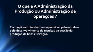 O que é A Administração da Produção ou Administração de operações ? 
É a função administrativa responsável pelo estudo e pelo desenvolvimento de técnicas de gestão da produção de bens e serviços.  
