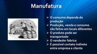 Manufatura 
O consumo depende da produção 
Produção, venda e consumo são feitos em locais diferentes 
O produto pode ser transportado 
O vendedor fabrica 
É possível contato indireto entre empresa e cliente  