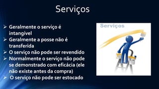 Serviços 
Geralmente o serviço é intangível 
Geralmente a posse não é transferida 
O serviço não pode ser revendido 
Normalmente o serviço não pode se demonstrado com eficácia (ele não existe antes da compra) 
O serviço não pode ser estocado  